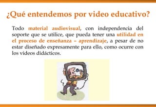 ¿Qué entendemos por video educativo?
Todo material audiovisual, con independencia del
soporte que se utilice, que pueda tener una utilidad en
el proceso de enseñanza – aprendizaje, a pesar de no
estar diseñado expresamente para ello, como ocurre con
los videos didácticos.
 