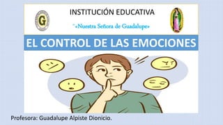 INSTITUCIÓN EDUCATIVA
“«Nuestra Señora de Guadalupe»
Profesora: Guadalupe Alpiste Dionicio.
EL CONTROL DE LAS EMOCIONES
 