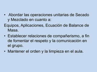 • Abordar las operaciones unitarias de Secado
y Mezclado en cuanto a:
Equipos, Aplicaciones, Ecuación de Balance de
Masa.
• Establecer relaciones de compañerismo, a fin
de fomentar el respeto y la comunicación en
el grupo.
• Mantener el orden y la limpieza en el aula.
 