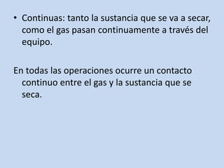 • Continuas: tanto la sustancia que se va a secar,
como el gas pasan continuamente a través del
equipo.
En todas las operaciones ocurre un contacto
continuo entre el gas y la sustancia que se
seca.
 