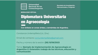 Constanza Urdampilleta (Lic. Dra.)
Email de contacto: coniurdampilleta@gmail.com
Fecha y número de la sesión: (30) 15/06/2023
Tema: Ejemplo de implementación de Agroecología en
Argentina V: Extensión: trabajo de los técnicos, educación y
comunicación
 