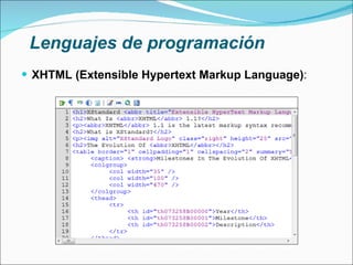 Lenguajes de programación XHTML (Extensible Hypertext Markup Language) : Sustituto para HTML como estándar para las páginas web Cumple especificaciones más estrictas de XML El contenido de la WWW ahora puede visualizarse desde numerosos dispositivos Necesidad de estándares estrictos La información y la forma de presentarla deben estar claramente separadas Base para la creación de la web semántica 