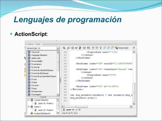 Lenguajes de programación ActionScript : Lenguaje de programación orientado a objetos (OOP) Utilizado en el entorno Adobe Flash Basado en especificaciones de ECMAScript Similar a JavaScript La versión 3.0 ha significado una mejora en el manejo de programación orientada a objetos 