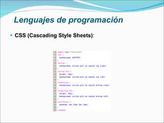 Lenguajes de programación CSS (Cascading Style Sheets) : Lenguaje usado para definir la presentación de un documento estructurado (HTML, XHTML) Desarrollado por el W3C La idea que se encuentra detrás del desarrollo de CSS es separar la estructura de un documento de su presentación Extensión .css 