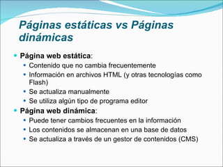 Páginas estáticas vs Páginas dinámicas Página web estática : Contenido que no cambia frecuentemente Información en archivos HTML (y otras tecnologías como Flash) Se actualiza manualmente Se utiliza algún tipo de programa editor Página web dinámica : Puede tener cambios frecuentes en la información Los contenidos se almacenan en una base de datos Se actualiza a través de un gestor de contenidos (CMS) 