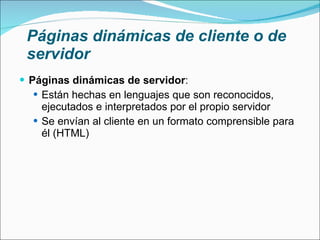 Páginas dinámicas de cliente o de servidor Páginas dinámicas de servidor : Están hechas en lenguajes que son reconocidos, ejecutados e interpretados por el propio servidor Se envían al cliente en un formato comprensible para él (HTML) 