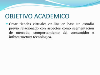 OBJETIVO ACADEMICO
Crear tiendas virtuales on-line en base un estudio
previo relacionado con aspectos como segmentación
de mercado, comportamiento del consumidor e
infraestructura tecnológica.