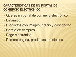 CARACTERÍSTICAS DE UN PORTAL DE
COMERCIO ELECTRÓNICO
Que es un portal de comercio electrónico
Dinámico
Productos con imagen, precio y descripción
Carrito de compras
Pago electrónico
Primera página, productos principales