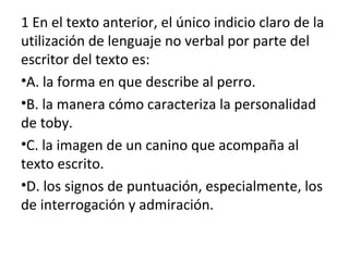 1 En el texto anterior, el único indicio claro de la
utilización de lenguaje no verbal por parte del
escritor del texto es:
•A. la forma en que describe al perro.
•B. la manera cómo caracteriza la personalidad
de toby.
•C. la imagen de un canino que acompaña al
texto escrito.
•D. los signos de puntuación, especialmente, los
de interrogación y admiración.
 