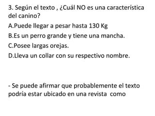 3. Según el texto , ¿Cuál NO es una característica
del canino?
A.Puede llegar a pesar hasta 130 Kg
B.Es un perro grande y tiene una mancha.
C.Posee largas orejas.
D.Lleva un collar con su respectivo nombre.
- Se puede afirmar que probablemente el texto
podría estar ubicado en una revista como
 