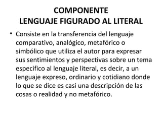 COMPONENTE
LENGUAJE FIGURADO AL LITERAL
• Consiste en la transferencia del lenguaje
comparativo, analógico, metafórico o
simbólico que utiliza el autor para expresar
sus sentimientos y perspectivas sobre un tema
especifico al lenguaje literal, es decir, a un
lenguaje expreso, ordinario y cotidiano donde
lo que se dice es casi una descripción de las
cosas o realidad y no metafórico.
 