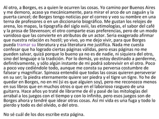 Al otro, a Borges, es a quien le ocurren las cosas. Yo camino por Buenos Aires
y me demoro, acaso ya mecánicamente, para mirar el arco de un zaguán y la
puerta cancel; de Borges tengo noticias por el correo y veo su nombre en una
terna de profesores o en un diccionario biográfico. Me gustan los relojes de
arena, los mapas, la tipografía del siglo xviii, las etimologías, el sabor del café
y la prosa de Stevenson; el otro comparte esas preferencias, pero de un modo
vanidoso que las convierte en atributos de un actor. Seria exagerado afirmar
que nuestra relación es hostil; yo vivo, yo me dejo vivir, para que Borges
pueda tramar su literatura y esa literatura me justifica. Nada me cuesta
confesar que ha logrado ciertas páginas válidas, pero esas páginas no me
pueden salvar, quizá porque lo bueno ya no es de nadie, ni siquiera del otro,
sino del lenguaje o la tradición. Por lo demás, yo estoy destinado a perderme,
definitivamente, y sólo algún instante de mi podrá sobrevivir en el otro. Poco
a poco voy cediéndole todo, aunque me consta su perversa costumbre de
falsear y magnificar. Spinoza entendió que todas las cosas quieren perseverar
en su ser; la piedra eternamente quiere ser piedra y el tigre un tigre. Yo he de
quedar en Borges, no en mí (si es que alguien soy), pero me reconozco menos
en sus libros que en muchos otros o que en el laborioso rasgueo de una
guitarra. Hace años yo traté de librarme de él y pasé de las mitologías del
arrabal a los juegos con el tiempo y con lo infinito, pero esos juegos son de
Borges ahora y tendré que idear otras cosas. Así mi vida es una fuga y todo lo
pierdo y todo es del olvido, o del otro.
No sé cuál de los dos escribe esta página.
 