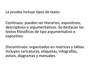 La prueba incluye tipos de texto:
Continuos: pueden ser literarios, expositivos,
descriptivos o argumentativos. Se destacan los
textos filosóficos de tipo argumentativo o
expositivo.
Discontinuos: organizados en matrices y tablas.
Incluyen caricaturas, etiquetas, infografías,
avisos, diagramas y manuales.
 
