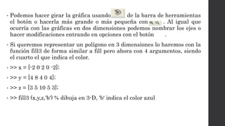 • Podemos hacer girar la gráfica usando de la barra de herramientas
el botón o hacerla más grande o más pequeña con . Al igual que
ocurría con las gráficas en dos dimensiones podemos nombrar los ejes o
hacer modificaciones entrando en opciones con el botón .
• Si queremos representar un polígono en 3 dimensiones lo haremos con la
función fill3 de forma similar a fill pero ahora con 4 argumentos, siendo
el cuarto el que indica el color.
• >> x = [-2 0 2 0 -2];
• >> y = [4 8 4 0 4];
• >> z = [3 5 10 5 3];
• >> fill3 (x,y,z,'b') % dibuja en 3-D, 'b' indica el color azul
 