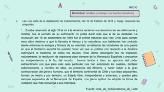 Habilidad: Análisis y trabajo con fuentes (Analizar)
INICIO
“… Estaba reservado al siglo 19 el oír a la América reclamar sus derechos sin ser delincuente y
mostrar que el período de su sufrimiento no podía durar más que el de su debilidad. La
revolución del 18 de septiembre de 1810 fue el primer esfuerzo que hizo Chile para cumplir
esos altos destinos a que lo llamaba el tiempo y la naturaleza; sus habitantes han probado
desde entonces la energía y firmeza de su voluntad, arrostrando las vicisitudes de una guerra
en que el Gobierno español ha querido hacer ver que su política con respecto a la América
sobrevivirá al trastorno de todos los abusos. Este último desengaño les ha inspirado,
naturalmente, la resolución de separarse para siempre de la Monarquía Española y proclamar
su independencia a la faz del mundo… hemos tenido a bien, en ejercicio del poder
extraordinario con que para este caso particular nos han autorizado los pueblos, declarar
solemnemente, a nombre de ellos, en presencia del Altísimo, y hacer saber a la gran
confederación del género humano, que el territorio continental de Chile y sus islas adyacentes,
forman de hecho y por derecho, un Estado libre, independiente y soberano, y quedan para
siempre separados de la Monarquía de España, con plena aptitud de adoptar la forma de
Gobierno que más convenga a sus intereses.
Fuente: Acta_de_Independencia_de_Chile
 Lee una parte de la declaración de independencia, del 12 de Febrero de 1818 y, luego, responde las
preguntas.
 