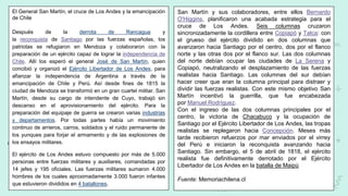 El General San Martín, el cruce de Los Andes y la emancipación
de Chile
Después de la derrota de Rancagua y
la reconquista de Santiago por las fuerzas españolas, los
patriotas se refugiaron en Mendoza y colaboraron con la
preparación de un ejército capaz de lograr la independencia de
Chile. Allí los esperó el general José de San Martín, quien
concibió y organizó el Ejército Libertador de Los Andes, para
afianzar la independencia de Argentina a través de la
emancipación de Chile y Perú. Así desde fines de 1815 la
ciudad de Mendoza se transformó en un gran cuartel militar. San
Martín, desde su cargo de intendente de Cuyo, trabajó sin
descanso en el aprovisionamiento del ejército. Para la
preparación del equipaje de guerra se crearon varias industrias
y departamentos. Por todas partes había un movimiento
continuo de arrieros, carros, soldados y el ruido permanente de
los yunques para forjar el armamento y de las explosiones de
los ensayos militares.
El ejército de Los Andes estuvo compuesto por más de 5.000
personas entre fuerzas militares y auxiliares, comandadas por
14 jefes y 195 oficiales. Las fuerzas militares sumaron 4.000
hombres de los cuales aproximadamente 3.000 fueron infantes
que estuvieron divididos en 4 batallones.
San Martín y sus colaboradores, entre ellos Bernardo
O'Higgins, planificaron una acabada estrategia para el
cruce de Los Andes. Seis columnas cruzaron
sincronizadamente la cordillera entre Copiapó y Talca: con
el grueso del ejército dividido en dos columnas que
avanzaron hacia Santiago por el centro, dos por el flanco
norte y las otras dos por el flanco sur. Las dos columnas
del norte debían ocupar las ciudades de La Serena y
Copiapó, neutralizando el desplazamiento de las fuerzas
realistas hacia Santiago. Las columnas del sur debían
hacer creer que eran la columna principal para distraer y
dividir las fuerzas realistas. Con este mismo objetivo San
Martín incentivó la guerrilla, que fue encabezada
por Manuel Rodríguez.
Con el ingreso de las dos columnas principales por el
centro, la victoria de Chacabuco y la ocupación de
Santiago por el Ejército Libertador de Los Andes, las tropas
realistas se replegaron hacia Concepción. Meses más
tarde recibieron refuerzos por mar enviados por el virrey
del Perú e iniciaron la reconquista avanzando hacia
Santiago. Sin embargo, el 5 de abril de 1818, el ejército
realista fue definitivamente derrotado por el Ejército
Libertador de Los Andes en la batalla de Maipú
Fuente: Memoriachilena.cl
 