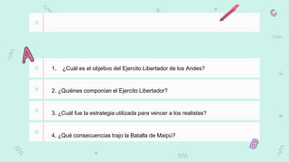 1. ¿Cuál es el objetivo del Ejercito Libertador de los Andes?
2. ¿Quiénes componían el Ejercito Libertador?
3. ¿Cuál fue la estrategia utilizada para vencer a los realistas?
4. ¿Qué consecuencias trajo la Batalla de Maipú?
 