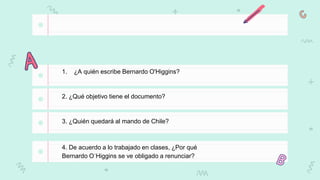 1. ¿A quién escribe Bernardo O'Higgins?
2. ¿Qué objetivo tiene el documento?
3. ¿Quién quedará al mando de Chile?
4. De acuerdo a lo trabajado en clases, ¿Por qué
Bernardo O´Higgins se ve obligado a renunciar?
 
