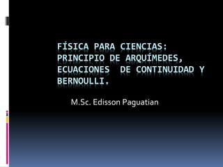 FÍSICA PARA CIENCIAS:
PRINCIPIO DE ARQUÍMEDES,
ECUACIONES DE CONTINUIDAD Y
BERNOULLI.
M.Sc. Edisson Paguatian
 