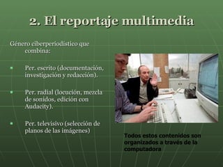 2. El reportaje multimedia Género ciberperiodístico que combina:  Per. escrito (documentación, investigación y redacción). Per. radial (locución, mezcla de sonidos, edición con Audacity ). Per. televisivo (selección de planos de las imágenes) Todos estos contenidos son organizados a través de la computadora  
