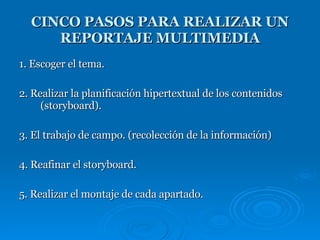 1. Escoger el tema.  2. Realizar la planificación hipertextual de los contenidos (storyboard). 3. El trabajo de campo. (recolección de la información)  4. Reafinar el storyboard. 5. Realizar el montaje de cada apartado.  CINCO PASOS PARA REALIZAR UN REPORTAJE MULTIMEDIA 