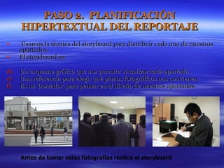 PASO 2.  PLANIFICACIÓN HIPERTEXTUAL DEL REPORTAJE Usamos la técnica del storyboard para distribuir cada uno de nuestros apartados. El storyboard es: Un esquema gráfico que nos permite visualizar cada apartado. Una referencia para elegir qué planos fotográficos nos convienen.  Es un ‘borrador’ para pensar en el diseño de nuestros apartados.  Antes de tomar estas fotografías realicé el storyboard  