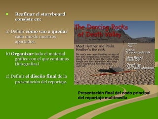 Reafinar el storyboard consiste en:  a) Definir  cómo van a quedar  cada uno de nuestros apartados. b)  Organizar  todo el material gráfico con el que contamos (fotografías) c) Definir  el diseño final  de la presentación del reportaje.   Presentación final del nodo principal del reportaje multimedia 