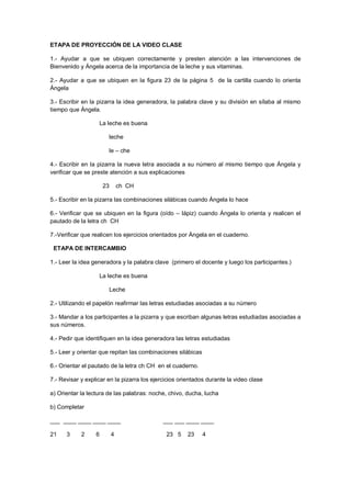 ETAPA DE PROYECCIÓN DE LA VIDEO CLASE
1.- Ayudar a que se ubiquen correctamente y presten atención a las intervenciones de
Bienvenido y Ángela acerca de la importancia de la leche y sus vitaminas.
2.- Ayudar a que se ubiquen en la figura 23 de la página 5 de la cartilla cuando lo orienta
Ángela
3.- Escribir en la pizarra la idea generadora, la palabra clave y su división en sílaba al mismo
tiempo que Ángela.
La leche es buena
leche
le – che
4.- Escribir en la pizarra la nueva letra asociada a su número al mismo tiempo que Ángela y
verificar que se preste atención a sus explicaciones
23 ch CH
5.- Escribir en la pizarra las combinaciones silábicas cuando Ángela lo hace
6.- Verificar que se ubiquen en la figura (oído – lápiz) cuando Ángela lo orienta y realicen el
pautado de la letra ch CH
7.-Verificar que realicen los ejercicios orientados por Ángela en el cuaderno.
ETAPA DE INTERCAMBIO
1.- Leer la idea generadora y la palabra clave (primero el docente y luego los participantes.)
La leche es buena
Leche
2.- Utilizando el papelón reafirmar las letras estudiadas asociadas a su número
3.- Mandar a los participantes a la pizarra y que escriban algunas letras estudiadas asociadas a
sus números.
4.- Pedir que identifiquen en la idea generadora las letras estudiadas
5.- Leer y orientar que repitan las combinaciones silábicas
6.- Orientar el pautado de la letra ch CH en el cuaderno.
7.- Revisar y explicar en la pizarra los ejercicios orientados durante la video clase
a) Orientar la lectura de las palabras: noche, chivo, ducha, lucha
b) Completar
___ ____ ____ ____ ____ ___ ___ ____ ____
21 3 2 6 4 23 5 23 4
 