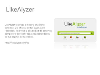 LikeAlyzer
LikeAlyzer te ayuda a medir y analizar el
potencial y la eficacia de tus páginas de
Facebook. Te ofrece la posibilidad de observar,
comparar y descubrir todas las posibilidades
de tus páginas de Facebook.
http://likealyzer.com/es