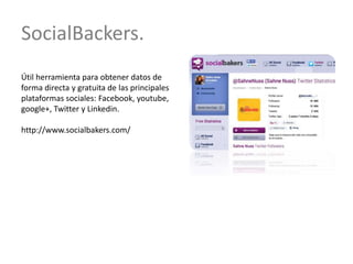 SocialBackers.
Útil herramienta para obtener datos de
forma directa y gratuita de las principales
plataformas sociales: Facebook, youtube,
google+, Twitter y Linkedin.
http://www.socialbakers.com/