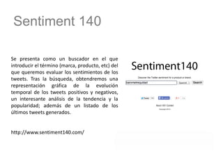 Sentiment 140
Se presenta como un buscador en el que
introducir el término (marca, producto, etc) del
que queremos evaluar los sentimientos de los
tweets. Tras la búsqueda, obtendremos una
representación gráfica de la evolución
temporal de los tweets positivos y negativos,
un interesante análisis de la tendencia y la
popularidad; además de un listado de los
últimos tweets generados.
http://www.sentiment140.com/