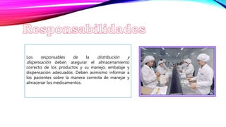 Los responsables de la distribución y
dispensación deben asegurar el almacenamiento
correcto de los productos y su manejo, embalaje y
dispensación adecuados. Deben asimismo informar a
los pacientes sobre la manera correcta de manejar y
almacenar los medicamentos.
 