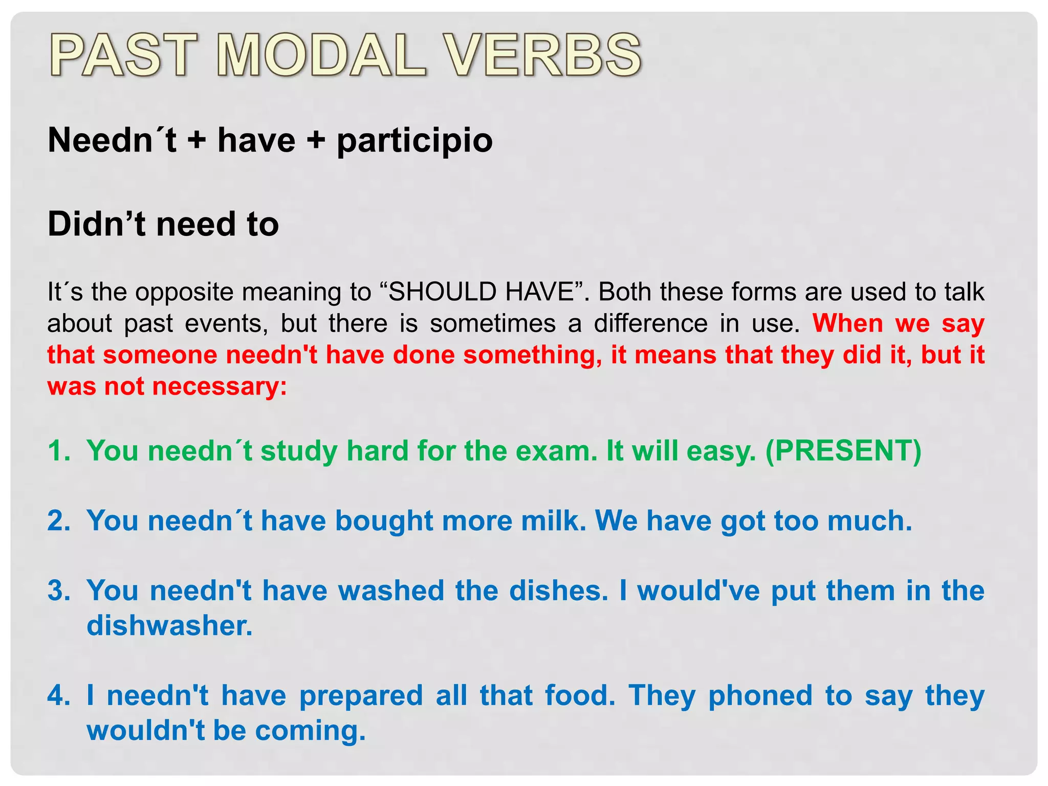 Needn´t + have + participio
Didn’t need to
It´s the opposite meaning to “SHOULD HAVE”. Both these forms are used to talk
about past events, but there is sometimes a difference in use. When we say
that someone needn't have done something, it means that they did it, but it
was not necessary:
1. You needn´t study hard for the exam. It will easy. (PRESENT)
2. You needn´t have bought more milk. We have got too much.
3. You needn't have washed the dishes. I would've put them in the
dishwasher.
4. I needn't have prepared all that food. They phoned to say they
wouldn't be coming.
 