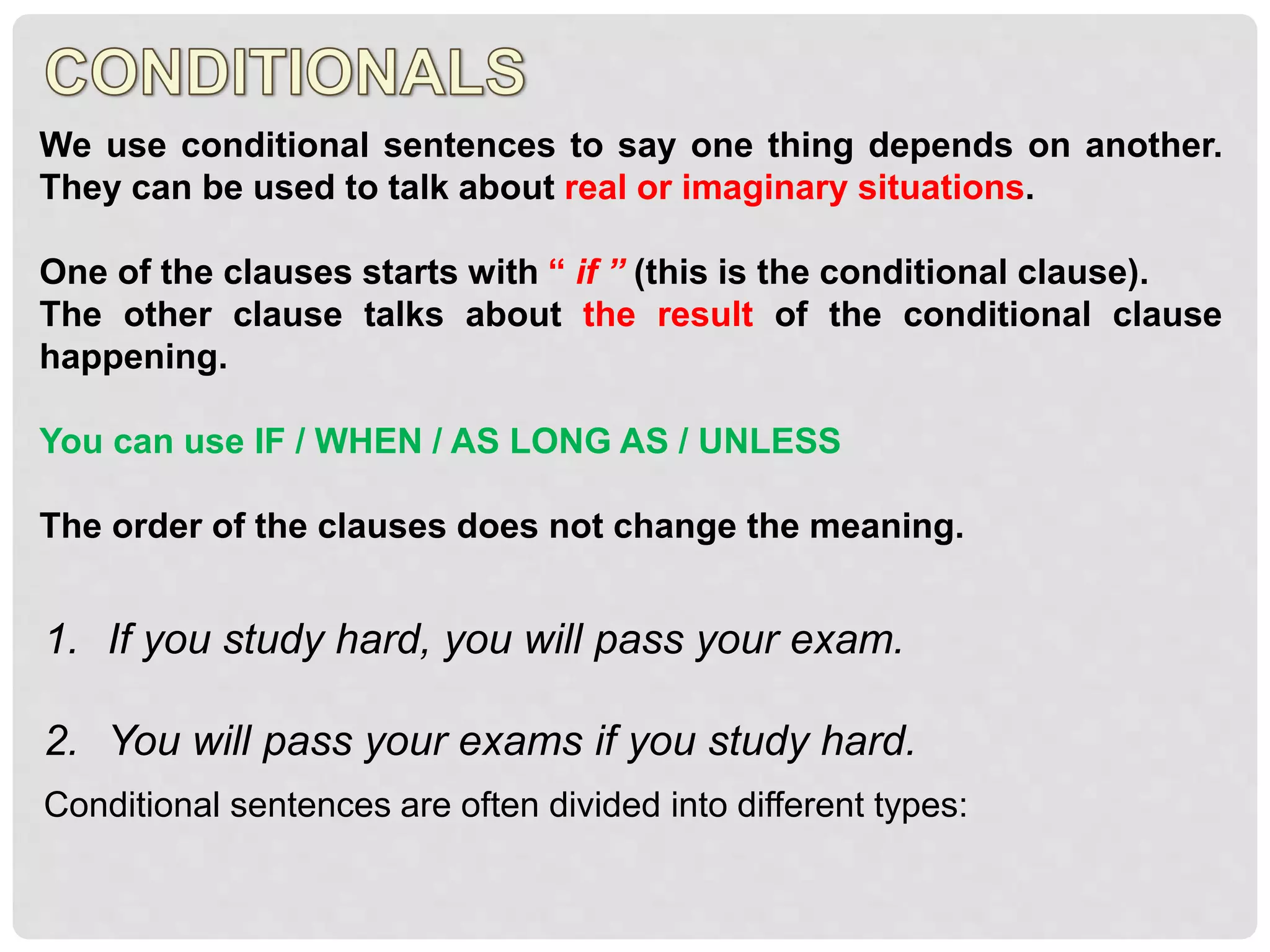 We use conditional sentences to say one thing depends on another.
They can be used to talk about real or imaginary situations.
One of the clauses starts with “ if ” (this is the conditional clause).
The other clause talks about the result of the conditional clause
happening.
You can use IF / WHEN / AS LONG AS / UNLESS
The order of the clauses does not change the meaning.
1. If you study hard, you will pass your exam.
2. You will pass your exams if you study hard.
Conditional sentences are often divided into different types:
 