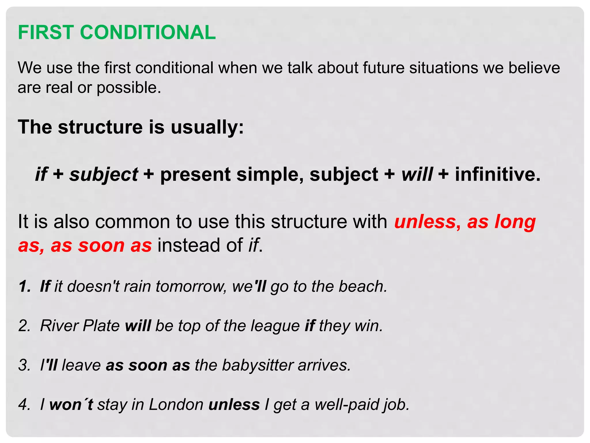 FIRST CONDITIONAL
We use the first conditional when we talk about future situations we believe
are real or possible.
The structure is usually:
if + subject + present simple, subject + will + infinitive.
It is also common to use this structure with unless, as long
as, as soon as instead of if.
1. If it doesn't rain tomorrow, we'll go to the beach.
2. River Plate will be top of the league if they win.
3. I'll leave as soon as the babysitter arrives.
4. I won´t stay in London unless I get a well-paid job.
 