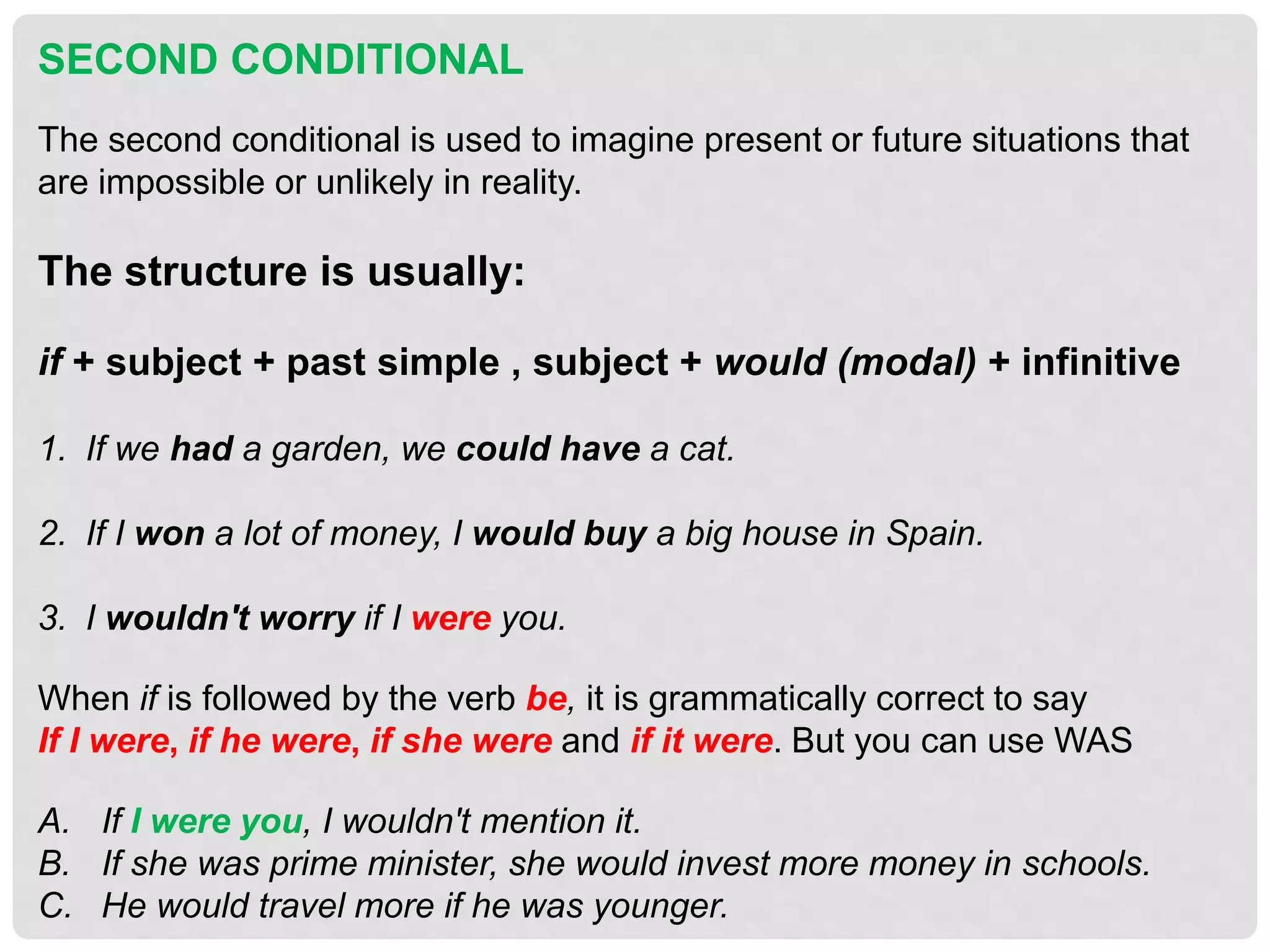 SECOND CONDITIONAL
The second conditional is used to imagine present or future situations that
are impossible or unlikely in reality.
The structure is usually:
if + subject + past simple , subject + would (modal) + infinitive
1. If we had a garden, we could have a cat.
2. If I won a lot of money, I would buy a big house in Spain.
3. I wouldn't worry if I were you.
When if is followed by the verb be, it is grammatically correct to say
If I were, if he were, if she were and if it were. But you can use WAS
A. If I were you, I wouldn't mention it.
B. If she was prime minister, she would invest more money in schools.
C. He would travel more if he was younger.
 