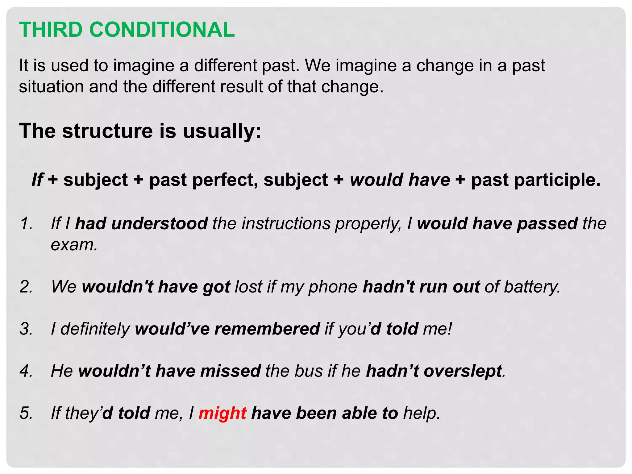 THIRD CONDITIONAL
It is used to imagine a different past. We imagine a change in a past
situation and the different result of that change.
The structure is usually:
If + subject + past perfect, subject + would have + past participle.
1. If I had understood the instructions properly, I would have passed the
exam.
2. We wouldn't have got lost if my phone hadn't run out of battery.
3. I definitely would’ve remembered if you’d told me!
4. He wouldn’t have missed the bus if he hadn’t overslept.
5. If they’d told me, I might have been able to help.
 