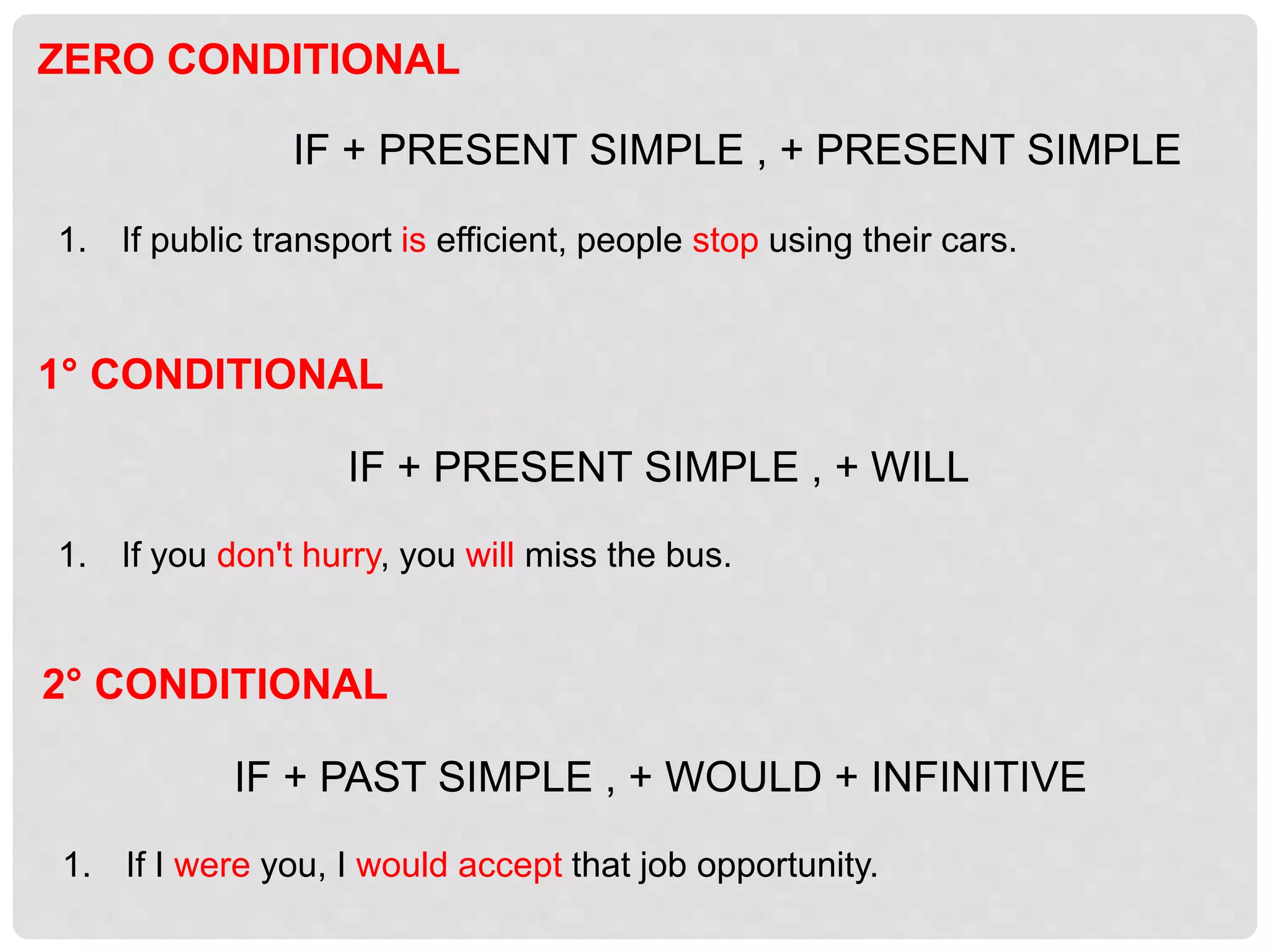 1° CONDITIONAL
IF + PRESENT SIMPLE , + WILL
1. If you don't hurry, you will miss the bus.
ZERO CONDITIONAL
IF + PRESENT SIMPLE , + PRESENT SIMPLE
1. If public transport is efficient, people stop using their cars.
2° CONDITIONAL
IF + PAST SIMPLE , + WOULD + INFINITIVE
1. If I were you, I would accept that job opportunity.
 