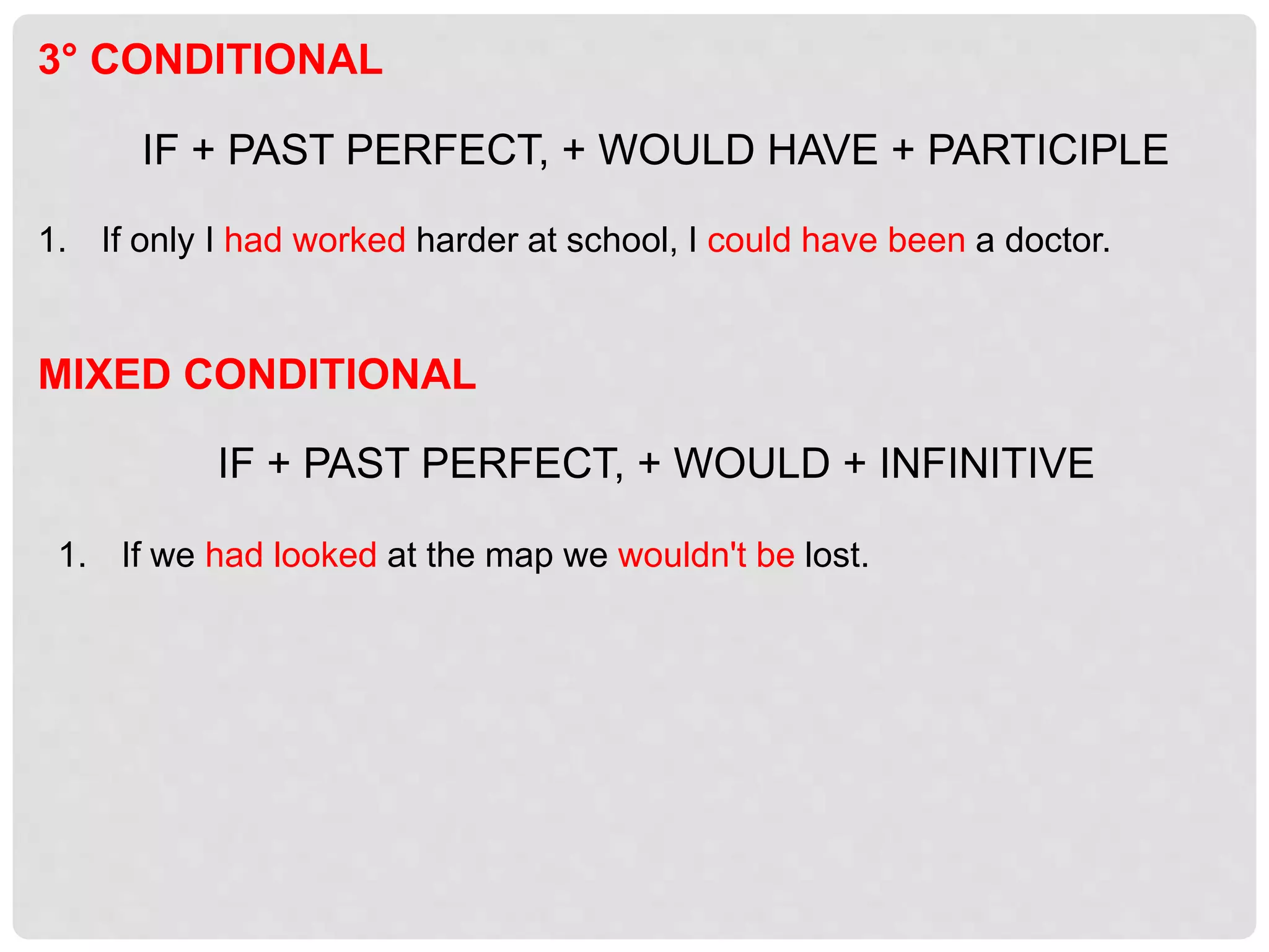 MIXED CONDITIONAL
IF + PAST PERFECT, + WOULD + INFINITIVE
1. If we had looked at the map we wouldn't be lost.
3° CONDITIONAL
IF + PAST PERFECT, + WOULD HAVE + PARTICIPLE
1. If only I had worked harder at school, I could have been a doctor.
 