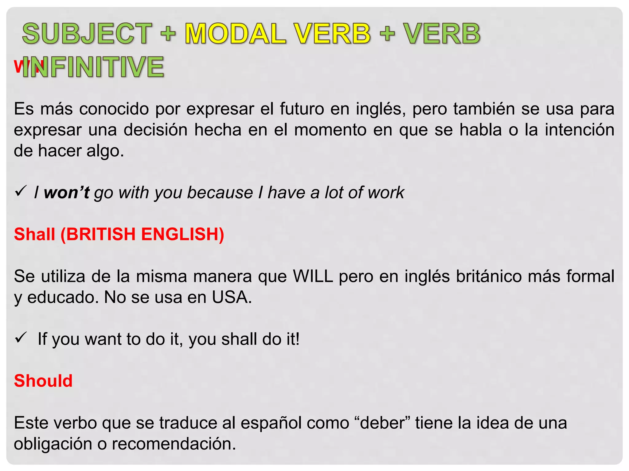 Will
Es más conocido por expresar el futuro en inglés, pero también se usa para
expresar una decisión hecha en el momento en que se habla o la intención
de hacer algo.
 I won’t go with you because I have a lot of work
Shall (BRITISH ENGLISH)
Se utiliza de la misma manera que WILL pero en inglés británico más formal
y educado. No se usa en USA.
 If you want to do it, you shall do it!
Should
Este verbo que se traduce al español como “deber” tiene la idea de una
obligación o recomendación.
 