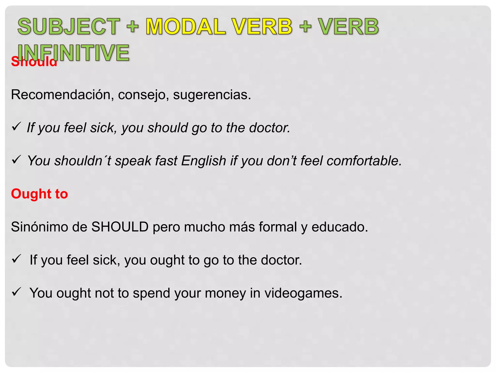 Should
Recomendación, consejo, sugerencias.
 If you feel sick, you should go to the doctor.
 You shouldn´t speak fast English if you don’t feel comfortable.
Ought to
Sinónimo de SHOULD pero mucho más formal y educado.
 If you feel sick, you ought to go to the doctor.
 You ought not to spend your money in videogames.
 
