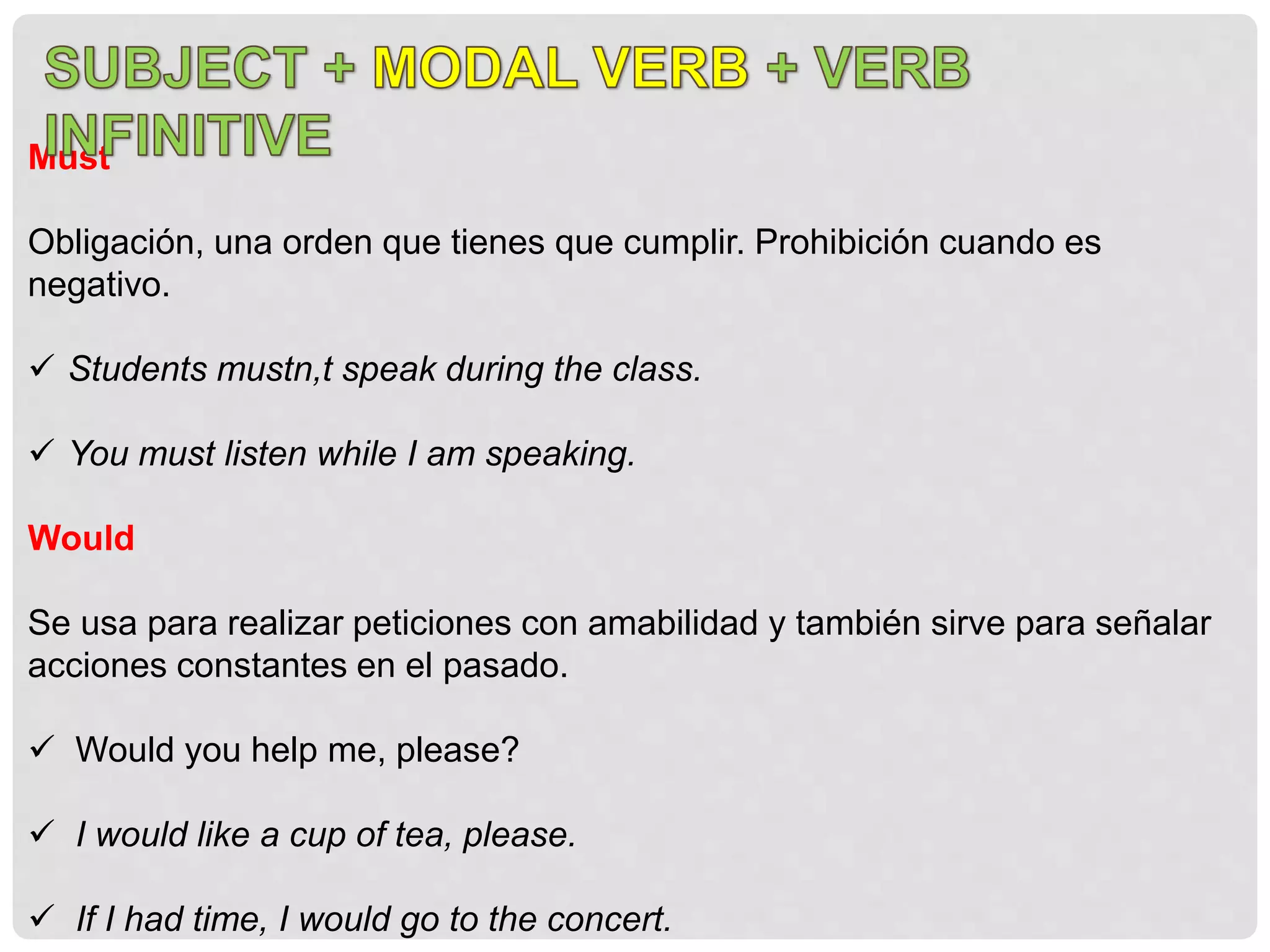 Must
Obligación, una orden que tienes que cumplir. Prohibición cuando es
negativo.
 Students mustn,t speak during the class.
 You must listen while I am speaking.
Would
Se usa para realizar peticiones con amabilidad y también sirve para señalar
acciones constantes en el pasado.
 Would you help me, please?
 I would like a cup of tea, please.
 If I had time, I would go to the concert.
 