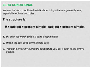 ZERO CONDITIONAL
We use the zero conditional to talk about things that are generally true,
especially for laws and rules.
The structure is:
if + subject + present simple , subject + present simple.
1. If I drink too much coffee, I can't sleep at night.
2. When the sun goes down, it gets dark.
3. You can borrow my surfboard as long as you get it back to me by five
o’clock.
 