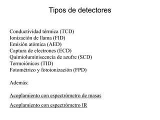 Tipos de detectores
Conductividad térmica (TCD)
Ionización de llama (FID)
Emisión atómica (AED)
Captura de electrones (ECD)
Quimioluminiscencia de azufre (SCD)
Termoiónicos (TID)
Fotométrico y fotoionización (FPD)
Además:
Acoplamiento con espectrómetro de masas
Acoplamiento con espectrómetro IR
 