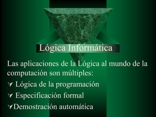 Lógica Informática
Las aplicaciones de la Lógica al mundo de la
computación son múltiples:
 Lógica de la programación
 Especificación formal
Demostración automática
 