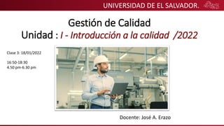 UNIVERSIDAD DE EL SALVADOR.
Gestión de Calidad
Unidad : I - Introducción a la calidad /2022
Docente: José A. Erazo
Clase 3: 18/01/2022
16:50-18:30
4.50 pm-6.30 pm
 