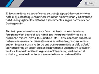 El levantamiento de superficie es un trabajo topográfico convencional,
para el que habrá que establecer las redes planimétricas y altimétricas
habituales y aplicar los métodos e instrumentos según normativa por
Sernageomín.
También puede resolverse esta fase mediante un levantamiento
fotogramétrico, sobre el que habrá que incorporar los límites de la
propiedad minera, obras de superficie, etc. Estos planos de superficie
deben mantenerse permanentemente actualizados, pero en minería
subterránea (al contrario de los que ocurre en minería a cielo abierto)
las variaciones en superficie son relativamente pequeñas y se suelen
limitar a la construcción de algunas instalaciones y edificios en el
exterior y, eventualmente, al avance de botaderos de estériles.
 