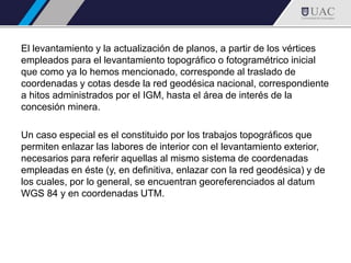 El levantamiento y la actualización de planos, a partir de los vértices
empleados para el levantamiento topográfico o fotogramétrico inicial
que como ya lo hemos mencionado, corresponde al traslado de
coordenadas y cotas desde la red geodésica nacional, correspondiente
a hitos administrados por el IGM, hasta el área de interés de la
concesión minera.
Un caso especial es el constituido por los trabajos topográficos que
permiten enlazar las labores de interior con el levantamiento exterior,
necesarios para referir aquellas al mismo sistema de coordenadas
empleadas en éste (y, en definitiva, enlazar con la red geodésica) y de
los cuales, por lo general, se encuentran georeferenciados al datum
WGS 84 y en coordenadas UTM.
 