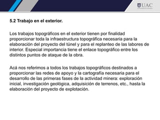 5.2 Trabajo en el exterior.
Los trabajos topográficos en el exterior tienen por finalidad
proporcionar toda la infraestructura topográfica necesaria para la
elaboración del proyecto del túnel y para el replanteo de las labores de
interior. Especial importancia tiene el enlace topográfico entre los
distintos puntos de ataque de la obra.
Acá nos referimos a todos los trabajos topográficos destinados a
proporcionar las redes de apoyo y la cartografía necesaria para el
desarrollo de las primeras fases de la actividad minera: exploración
inicial, investigación geológica, adquisición de terrenos, etc., hasta la
elaboración del proyecto de explotación.
 