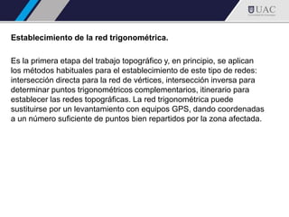 Establecimiento de la red trigonométrica.
Es la primera etapa del trabajo topográfico y, en principio, se aplican
los métodos habituales para el establecimiento de este tipo de redes:
intersección directa para la red de vértices, intersección inversa para
determinar puntos trigonométricos complementarios, itinerario para
establecer las redes topográficas. La red trigonométrica puede
sustituirse por un levantamiento con equipos GPS, dando coordenadas
a un número suficiente de puntos bien repartidos por la zona afectada.
 